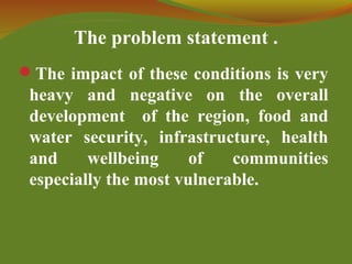 The problem statement .
The impact of these conditions is very
heavy and negative on the overall
development of the region, food and
water security, infrastructure, health
and wellbeing of communities
especially the most vulnerable.
 