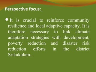 Perspective focus:
It is crucial to reinforce community
resilience and local adaptive capacity. It is
therefore necessary to link climate
adaptation strategies with development,
poverty reduction and disaster risk
reduction efforts in the district
Srikakulam..
 