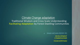 Climate Change adaptation
Traditional Wisdom and Cross Scale Understanding
Facilitating Adaptation by Forest Dwelling Communities
A. RAMA MOHAN REDDY IFS
DEVELOPMENT
COMMISSIONER
VISAKHAPATNAM
 