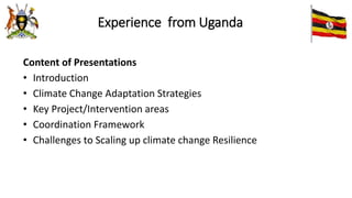 Experience from Uganda
Content of Presentations
• Introduction
• Climate Change Adaptation Strategies
• Key Project/Intervention areas
• Coordination Framework
• Challenges to Scaling up climate change Resilience
 