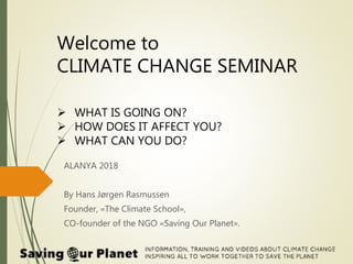 Welcome to
CLIMATE CHANGE SEMINAR
 WHAT IS GOING ON?
 HOW DOES IT AFFECT YOU?
 WHAT CAN YOU DO?
ALANYA 2018
By Hans Jørgen Rasmussen
Founder, «The Climate School»,
CO-founder of the NGO «Saving Our Planet».
 