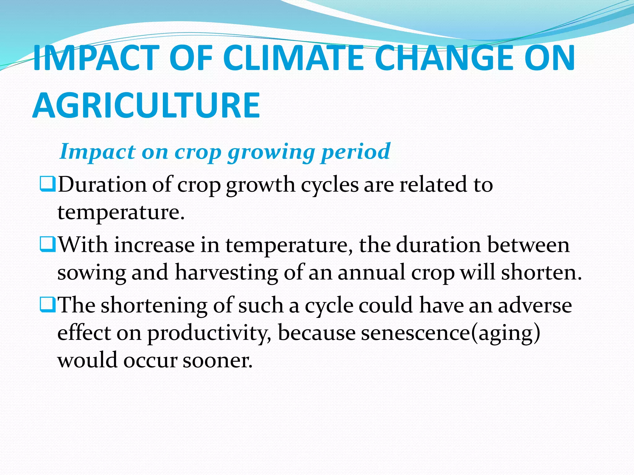 IMPACT OF CLIMATE CHANGE ON
AGRICULTURE
Impact on crop growing period
Duration of crop growth cycles are related to
temperature.
With increase in temperature, the duration between
sowing and harvesting of an annual crop will shorten.
The shortening of such a cycle could have an adverse
effect on productivity, because senescence(aging)
would occur sooner.
 