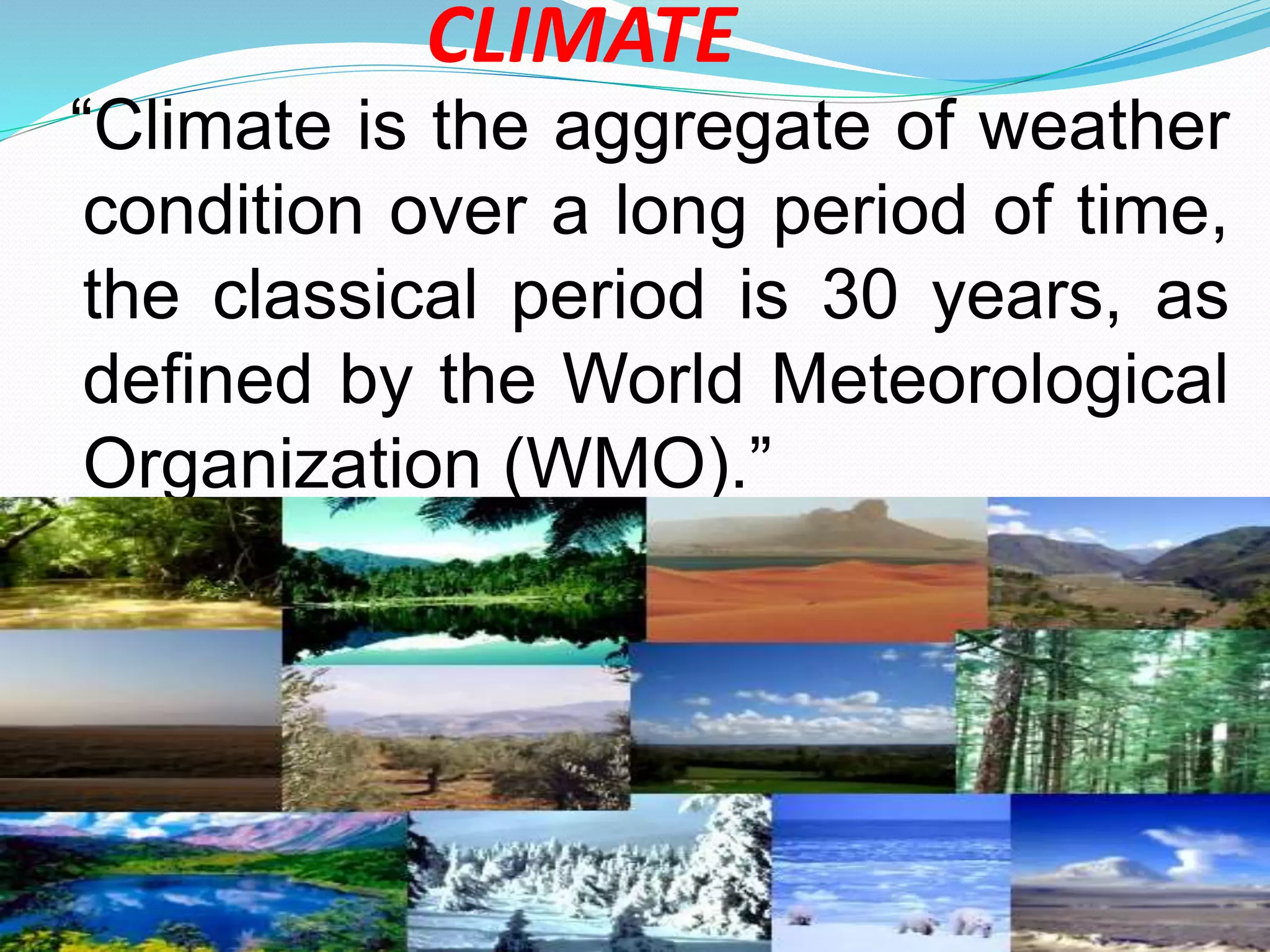 CLIMATE
“Climate is the aggregate of weather
condition over a long period of time,
the classical period is 30 years, as
defined by the World Meteorological
Organization (WMO).”
 