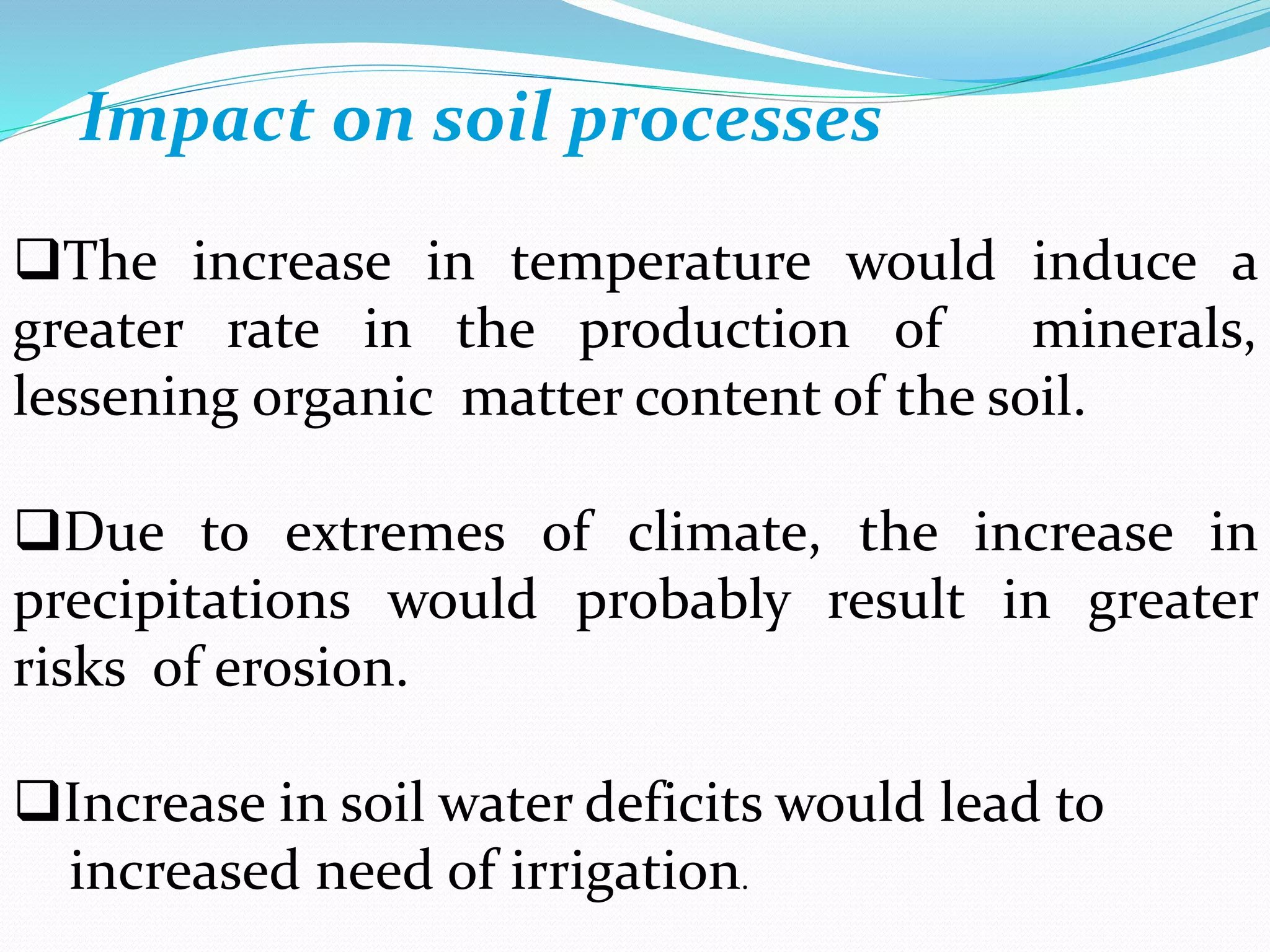 Impact on soil processes
The increase in temperature would induce a
greater rate in the production of minerals,
lessening organic matter content of the soil.
Due to extremes of climate, the increase in
precipitations would probably result in greater
risks of erosion.
Increase in soil water deficits would lead to
increased need of irrigation.
 