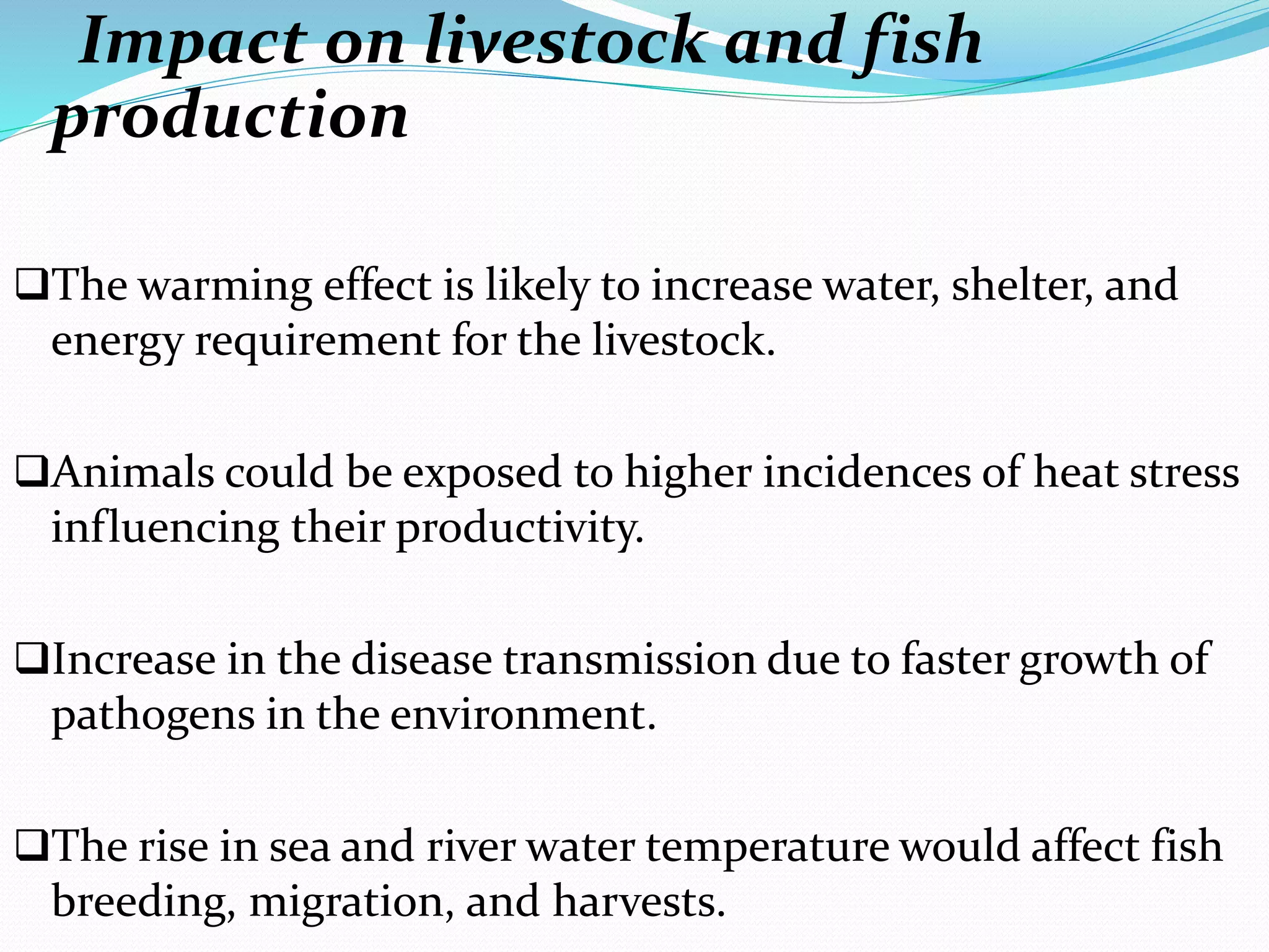 Impact on livestock and fish
production
The warming effect is likely to increase water, shelter, and
energy requirement for the livestock.
Animals could be exposed to higher incidences of heat stress
influencing their productivity.
Increase in the disease transmission due to faster growth of
pathogens in the environment.
The rise in sea and river water temperature would affect fish
breeding, migration, and harvests.
 