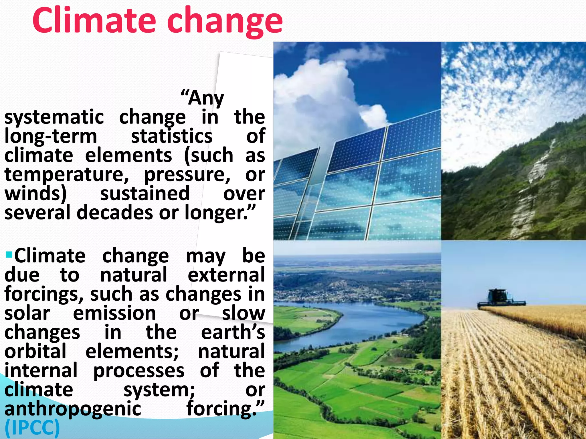 Climate change
“Any
systematic change in the
long-term statistics of
climate elements (such as
temperature, pressure, or
winds) sustained over
several decades or longer.”
Climate change may be
due to natural external
forcings, such as changes in
solar emission or slow
changes in the earth’s
orbital elements; natural
internal processes of the
climate system; or
anthropogenic forcing.”
(IPCC) 4
 