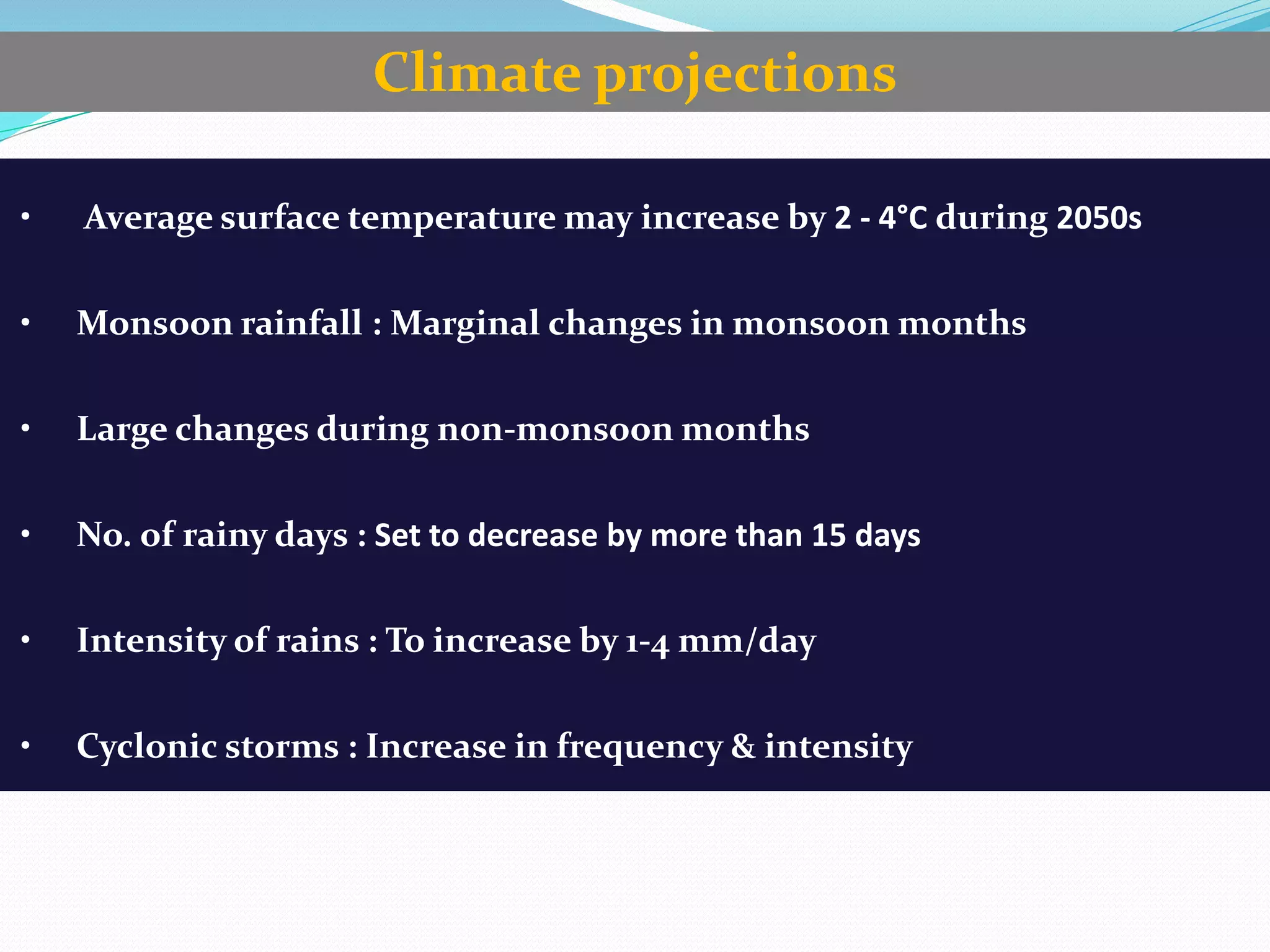 • Average surface temperature may increase by 2 - 4°C during 2050s
• Monsoon rainfall : Marginal changes in monsoon months
• Large changes during non-monsoon months
• No. of rainy days : Set to decrease by more than 15 days
• Intensity of rains : To increase by 1-4 mm/day
• Cyclonic storms : Increase in frequency & intensity
Climate projections
 