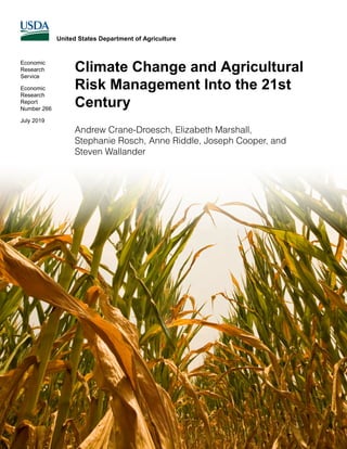 Climate Change and Agricultural
Risk Management Into the 21st
Century
United States Department of Agriculture
Economic
Research
Service
Economic
Research
Report
Number 266
July 2019
Andrew Crane-Droesch, Elizabeth Marshall,
Stephanie Rosch, Anne Riddle, Joseph Cooper, and
Steven Wallander
 