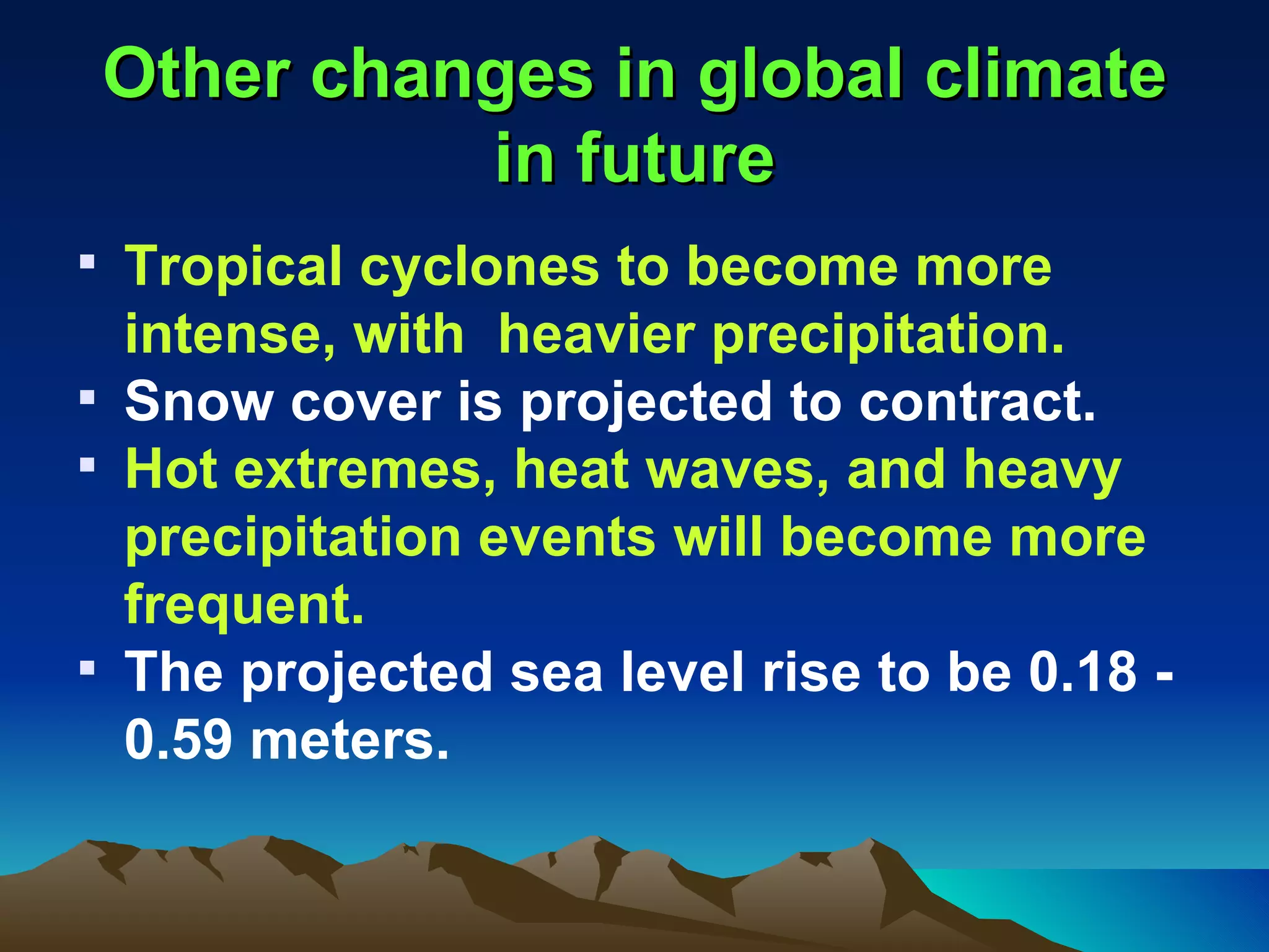 Other changes in global climate
           in future
 Tropical cyclones to become more
  intense, with heavier precipitation.
 Snow cover is projected to contract.
 Hot extremes, heat waves, and heavy
  precipitation events will become more
  frequent.
 The projected sea level rise to be 0.18 -
  0.59 meters.
 