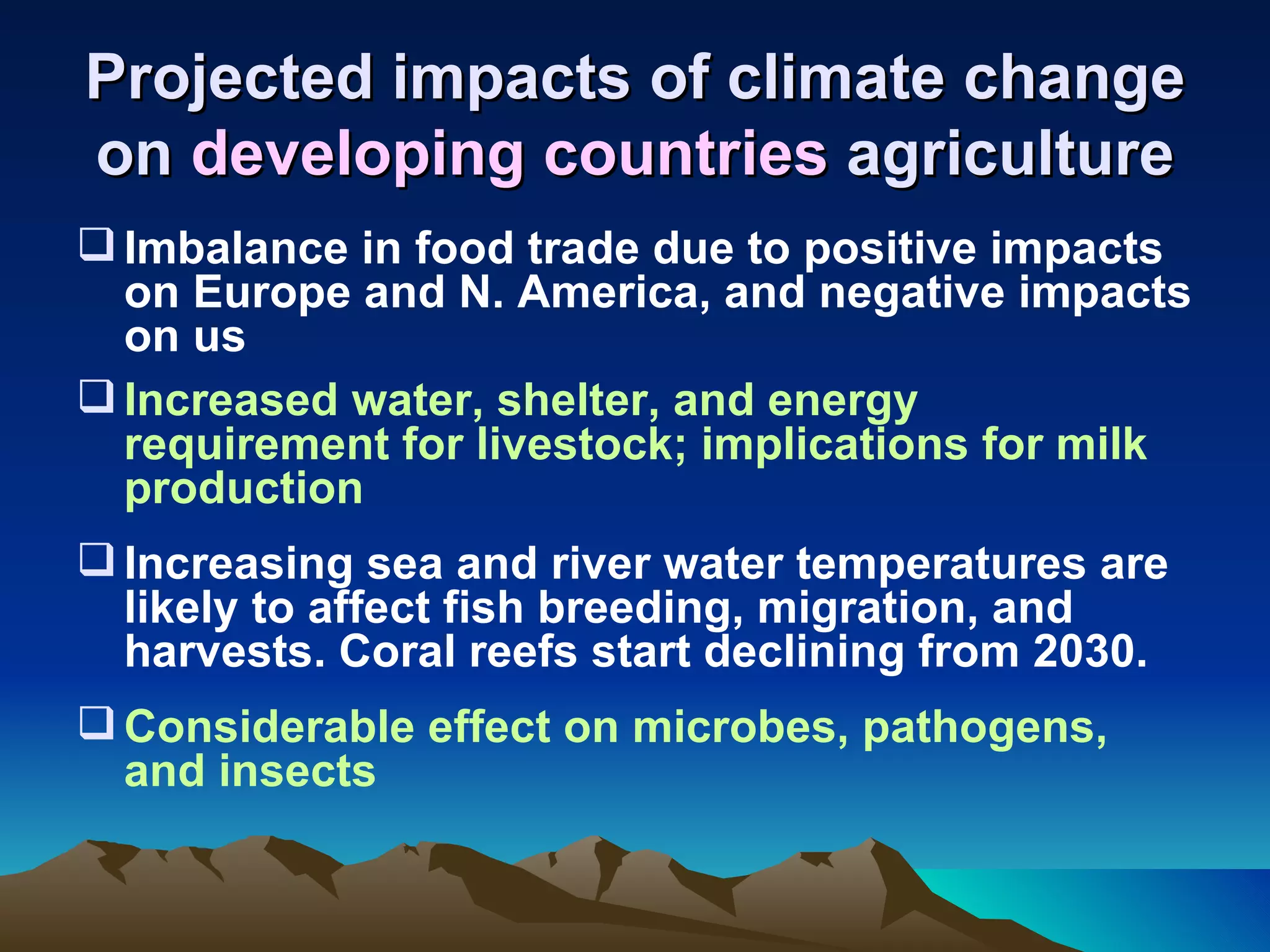 Projected impacts of climate change
on developing countries agriculture
 Imbalance in food trade due to positive impacts
  on Europe and N. America, and negative impacts
  on us
 Increased water, shelter, and energy
  requirement for livestock; implications for milk
  production
 Increasing sea and river water temperatures are
  likely to affect fish breeding, migration, and
  harvests. Coral reefs start declining from 2030.
 Considerable effect on microbes, pathogens,
  and insects
 