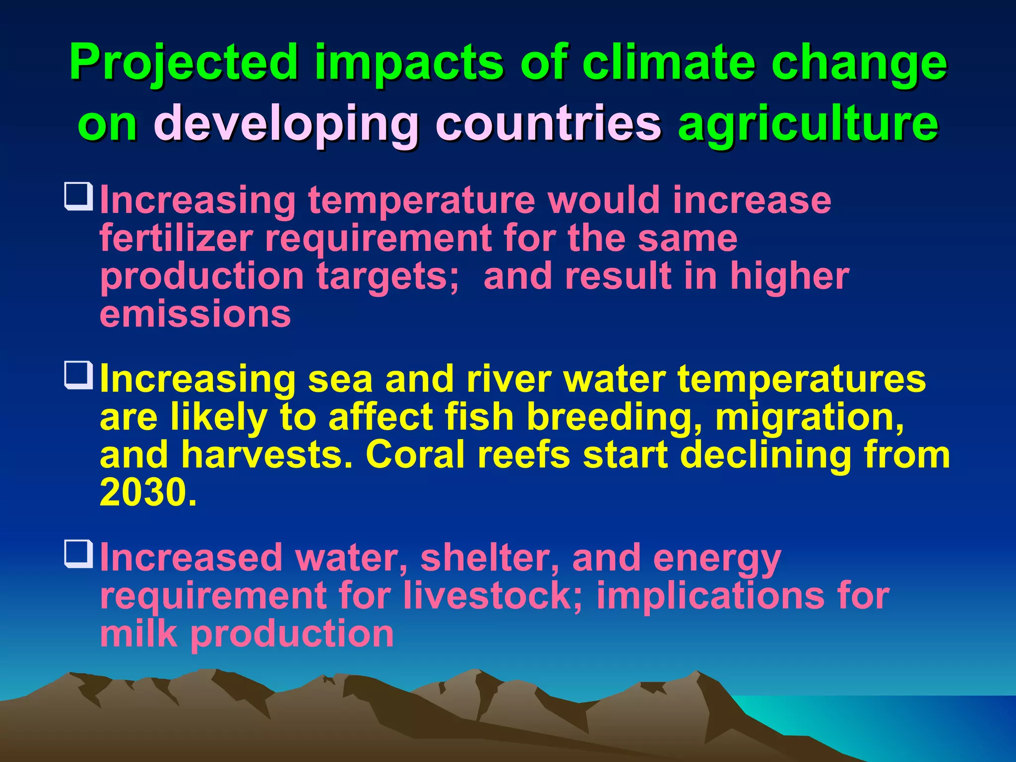 Projected impacts of climate change
on developing countries agriculture
 Increasing temperature would increase
  fertilizer requirement for the same
  production targets; and result in higher
  emissions
 Increasing sea and river water temperatures
  are likely to affect fish breeding, migration,
  and harvests. Coral reefs start declining from
  2030.
 Increased water, shelter, and energy
  requirement for livestock; implications for
  milk production
 