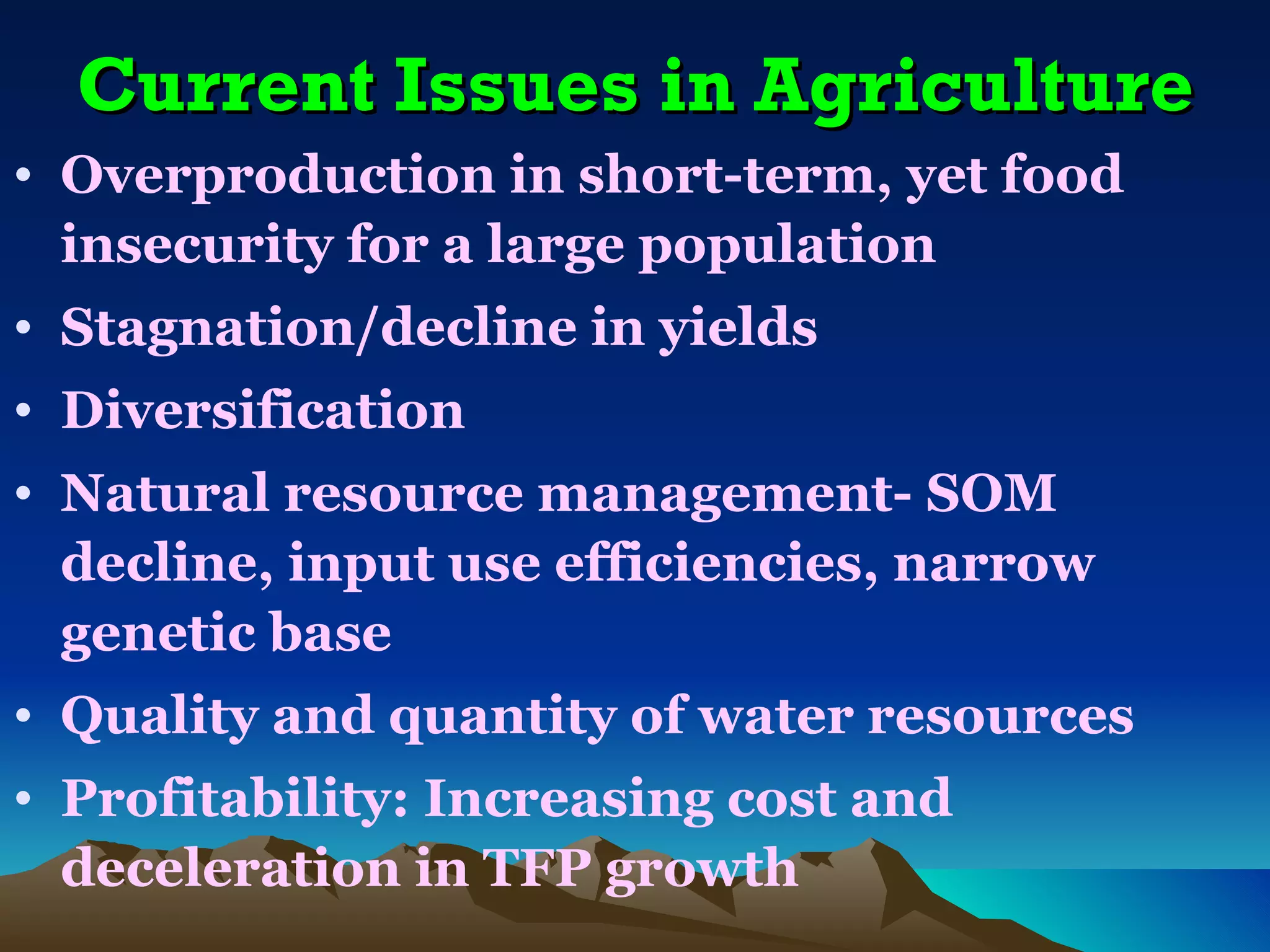 Current Issues in Agriculture
• Overproduction in short-term, yet food
  insecurity for a large population
• Stagnation/decline in yields
• Diversification
• Natural resource management- SOM
  decline, input use efficiencies, narrow
  genetic base
• Quality and quantity of water resources
• Profitability: Increasing cost and
  deceleration in TFP growth
 