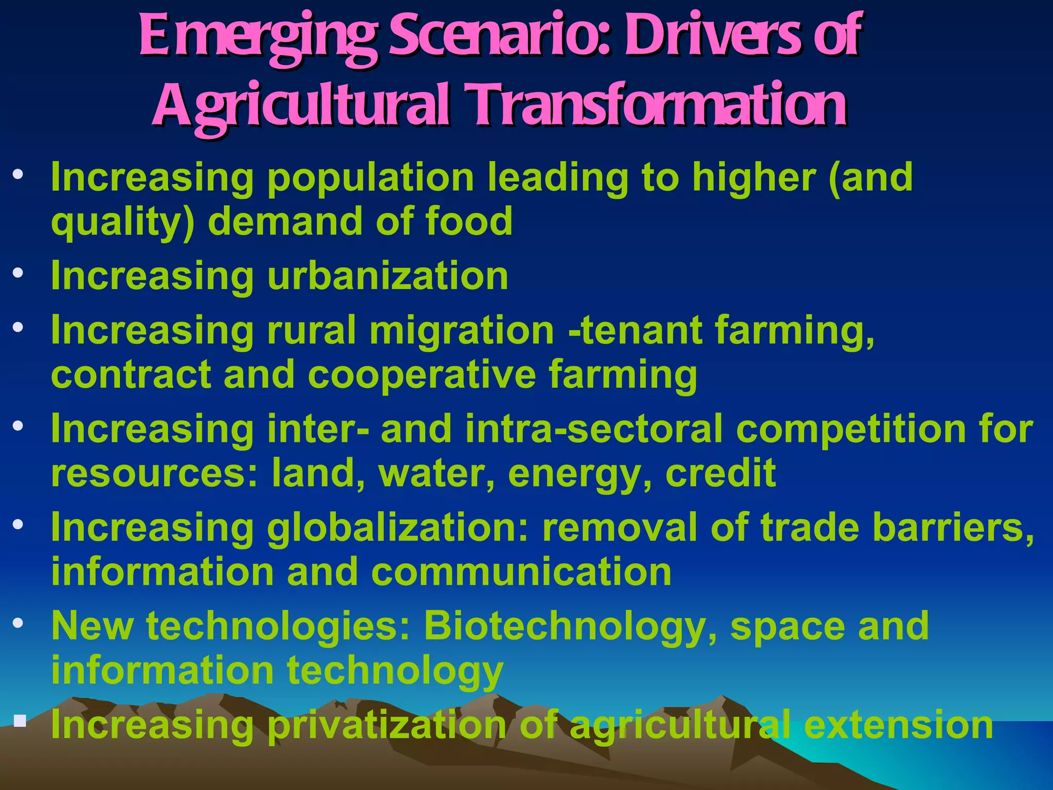 E merging Scenario: Drivers of
       Agricultural Transformation
• Increasing population leading to higher (and
  quality) demand of food
• Increasing urbanization
• Increasing rural migration -tenant farming,
  contract and cooperative farming
• Increasing inter- and intra-sectoral competition for
  resources: land, water, energy, credit
• Increasing globalization: removal of trade barriers,
  information and communication
• New technologies: Biotechnology, space and
  information technology
 Increasing privatization of agricultural extension
 