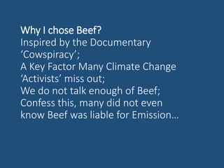 Why I chose Beef?
Inspired by the Documentary
‘Cowspiracy’;
A Key Factor Many Climate Change
‘Activists’ miss out;
We do not talk enough of Beef;
Confess this, many did not even
know Beef was liable for Emission…
 