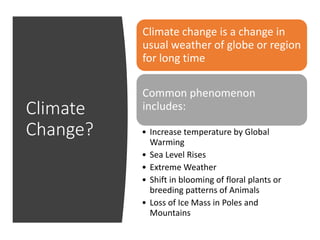 Climate
Change?
Climate change is a change in
usual weather of globe or region
for long time
Common phenomenon
includes:
• Increase temperature by Global
Warming
• Sea Level Rises
• Extreme Weather
• Shift in blooming of floral plants or
breeding patterns of Animals
• Loss of Ice Mass in Poles and
Mountains
 