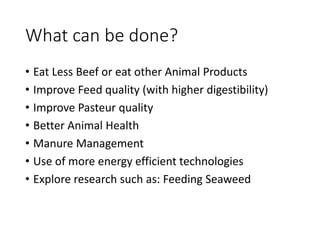What can be done?
• Eat Less Beef or eat other Animal Products
• Improve Feed quality (with higher digestibility)
• Improve Pasteur quality
• Better Animal Health
• Manure Management
• Use of more energy efficient technologies
• Explore research such as: Feeding Seaweed
 