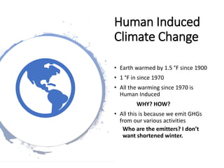 Human Induced
Climate Change
• Earth warmed by 1.5 °F since 1900
• 1 °F in since 1970
• All the warming since 1970 is
Human Induced
WHY? HOW?
• All this is because we emit GHGs
from our various activities
Who are the emitters? I don’t
want shortened winter.
 