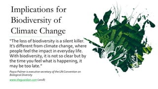 “The loss of biodiversity is a silent killer.
It’s different from climate change, where
people feel the impact in everyday life.
With biodiversity, it is not so clear but by
the time you feel what is happening, it
may be too late.”
Pașca Palmer is executive secretary of the UN Convention on
Biological Diversity
www.theguardian.com (2018)
Implications for
Biodiversity of
Climate Change
 
