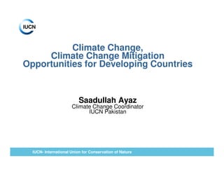 Climate Change,
     Climate Change Mitigation
Opportunities for Developing Countries


                          Saadullah Ayaz
                      Climate Change Coordinator
                            IUCN Pakistan




  IUCN- International Union for Conservation of Nature
 