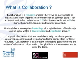 What is Collaboration ? Collaboration  is a  recursive  process where two or more people or organizations work together in an intersection of common goals — for example, an intellectual endeavor [1]   [2]  that is creative in nature [3] —by sharing knowledge, learning and building consensus.  Most collaboration requires  leadership , although the form of leadership can be social within a  decentralized  and  egalitarian  group. [4]   In particular, teams that work collaboratively can obtain greater resources, recognition and reward when facing competition for finite resources. [5] Collaboration is also present in opposing goals exhibiting the notion of adversarial collaboration, though this is not a common case for using the term. 