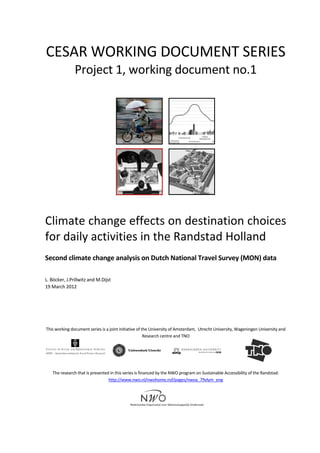  
	
  
CESAR	
  WORKING	
  DOCUMENT	
  SERIES	
  
Project	
  1,	
  working	
  document	
  no.1	
  
	
  	
   	
  
	
   	
  
	
  
Climate	
  change	
  effects	
  on	
  destination	
  choices	
  
for	
  daily	
  activities	
  in	
  the	
  Randstad	
  Holland	
  
	
  
Second	
  climate	
  change	
  analysis	
  on	
  Dutch	
  National	
  Travel	
  Survey	
  (MON)	
  data	
  
	
  
	
  
L.	
  Böcker,	
  J.Prillwitz	
  and	
  M.Dijst	
  	
  
19	
  March	
  2012	
  
	
  
	
  
	
  
	
  
	
  
This	
  working	
  document	
  series	
  is	
  a	
  joint	
  initiative	
  of	
  the	
  University	
  of	
  Amsterdam,	
  	
  Utrecht	
  University,	
  Wageningen	
  University	
  and	
  
Research	
  centre	
  and	
  TNO	
  
	
  
	
  
	
   	
  
	
  
	
  
The	
  research	
  that	
  is	
  presented	
  in	
  this	
  series	
  is	
  financed	
  by	
  the	
  NWO	
  program	
  on	
  Sustainable	
  Accessibility	
  of	
  the	
  Randstad:	
  
http://www.nwo.nl/nwohome.nsf/pages/nwoa_79vlym_eng	
  
	
  
	
  
	
  
 