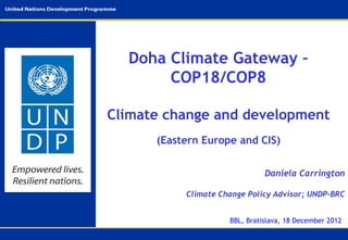 Doha Climate Gateway –
       COP18/COP8

Climate change and development
      (Eastern Europe and CIS)


                               Daniela Carrington

           Climate Change Policy Advisor; UNDP-BRC


                     BBL, Bratislava, 18 December 2012
 
