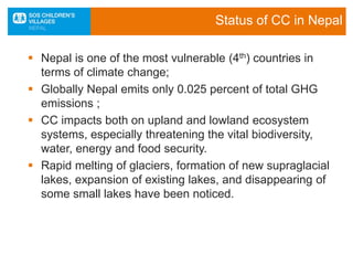 Status of CC in Nepal
 Nepal is one of the most vulnerable (4th) countries in
terms of climate change;
 Globally Nepal emits only 0.025 percent of total GHG
emissions ;
 CC impacts both on upland and lowland ecosystem
systems, especially threatening the vital biodiversity,
water, energy and food security.
 Rapid melting of glaciers, formation of new supraglacial
lakes, expansion of existing lakes, and disappearing of
some small lakes have been noticed.
 