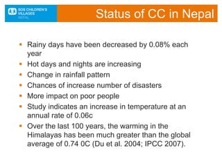  Rainy days have been decreased by 0.08% each
year
 Hot days and nights are increasing
 Change in rainfall pattern
 Chances of increase number of disasters
 More impact on poor people
 Study indicates an increase in temperature at an
annual rate of 0.06c
 Over the last 100 years, the warming in the
Himalayas has been much greater than the global
average of 0.74 0C (Du et al. 2004; IPCC 2007).
Status of CC in Nepal
 