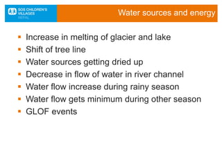 Water sources and energy
 Increase in melting of glacier and lake
 Shift of tree line
 Water sources getting dried up
 Decrease in flow of water in river channel
 Water flow increase during rainy season
 Water flow gets minimum during other season
 GLOF events
 