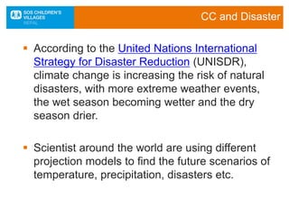 CC and Disaster
 According to the United Nations International
Strategy for Disaster Reduction (UNISDR),
climate change is increasing the risk of natural
disasters, with more extreme weather events,
the wet season becoming wetter and the dry
season drier.
 Scientist around the world are using different
projection models to find the future scenarios of
temperature, precipitation, disasters etc.
 
