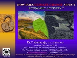 HOW DOES CLIMATE CHANGE AFFECT
ECONOMIC ACTIVITY ?
Dr.C.Muthuraja, M.A, M.Phil, PhD
Associate Professor and Head
Post Graduate and Research Department of Economics
The American College, Madurai - 625 002, TAMIL NADU
(cmuthuraja@gmail.com) - (M-09486373765)
(Presented at RL Institute of Management Studies, A Unit of Subbalakshmi Lakshmipathy College
of Science, Madurai - 625022, Tamil Nadu on 21.11.2022)
SINCE 1881
 