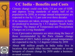 CC India - Benefits and Costs
• Climate change could cost India 2.8 per cent of GDP,
and depress living standards of nearly half of its
population by 2050, as average annual temperatures are
expected to rise by 1-2 per cent over three decades
• If no measures are taken, average temperatures in India
are predicted to increase by 1.5-3 degrees- 'South Asia's
Hotspots: The Impact of Temperature and Precipitation
Changes on Living Standards‘
• Even if preventive measures are taken along the lines of
those recommended by the Paris climate change
agreement of 2015, India's average annual temperatures
are expected to rise by 1-2 degrees Celsius by 2050
• About 600 million people in India today live in
locations that could either become moderate or severe
hotspots of climate change by 2050 under a business-
as-usual scenario
SINCE 1881
 