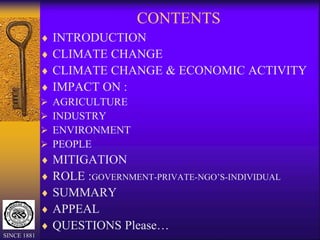 CONTENTS
 INTRODUCTION
 CLIMATE CHANGE
 CLIMATE CHANGE & ECONOMIC ACTIVITY
 IMPACT ON :
 AGRICULTURE
 INDUSTRY
 ENVIRONMENT
 PEOPLE
 MITIGATION
 ROLE :GOVERNMENT-PRIVATE-NGO’S-INDIVIDUAL
 SUMMARY
 APPEAL
 QUESTIONS Please…
SINCE 1881
 