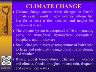 CLIMATE CHANGE
 Climate change occurs when changes in Earth's
climate system result in new weather patterns that
last for at least a few decades, and maybe for
millions of years
 The climate system is comprised of five interacting
parts, the atmosphere, hydrosphere, cryosphere,
biosphere, and lithosphere
 Small changes in average temperature of Earth lead
to large and potentially dangerous shifts in climate
and weather
 Rising global temperatures, Changes in weather
and climate, floods, droughts, intense rain, frequent
and severe heat waves
SINCE 1881
 
