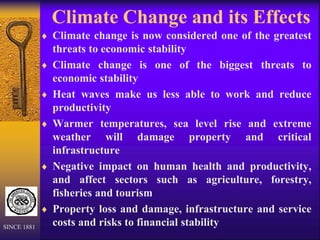 Climate Change and its Effects
 Climate change is now considered one of the greatest
threats to economic stability
 Climate change is one of the biggest threats to
economic stability
 Heat waves make us less able to work and reduce
productivity
 Warmer temperatures, sea level rise and extreme
weather will damage property and critical
infrastructure
 Negative impact on human health and productivity,
and affect sectors such as agriculture, forestry,
fisheries and tourism
 Property loss and damage, infrastructure and service
costs and risks to financial stability
SINCE 1881
 