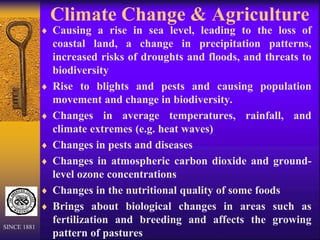 Climate Change & Agriculture
 Causing a rise in sea level, leading to the loss of
coastal land, a change in precipitation patterns,
increased risks of droughts and floods, and threats to
biodiversity
 Rise to blights and pests and causing population
movement and change in biodiversity.
 Changes in average temperatures, rainfall, and
climate extremes (e.g. heat waves)
 Changes in pests and diseases
 Changes in atmospheric carbon dioxide and ground-
level ozone concentrations
 Changes in the nutritional quality of some foods
 Brings about biological changes in areas such as
fertilization and breeding and affects the growing
pattern of pastures
SINCE 1881
 