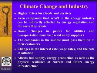 Climate Change and Industry
 Higher Prices for Goods and Services
 Even companies that aren't in the energy industry
can be indirectly affected by energy regulation and
the costs they create
 Broad changes in prices for utilities and
transportation must be passed on by suppliers
 The companies in the middle must pass them on to
their customers
 Changes in the interest rate, wage rates, and the rate
of inflation
 Affects fuel supply, energy production as well as the
physical resilience of current and future energy
infrastructure
SINCE 1881
 