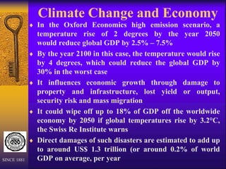 Climate Change and Economy
 In the Oxford Economics high emission scenario, a
temperature rise of 2 degrees by the year 2050
would reduce global GDP by 2.5% – 7.5%
 By the year 2100 in this case, the temperature would rise
by 4 degrees, which could reduce the global GDP by
30% in the worst case
 It influences economic growth through damage to
property and infrastructure, lost yield or output,
security risk and mass migration
 It could wipe off up to 18% of GDP off the worldwide
economy by 2050 if global temperatures rise by 3.2°C,
the Swiss Re Institute warns
 Direct damages of such disasters are estimated to add up
to around US$ 1.3 trillion (or around 0.2% of world
GDP on average, per year
SINCE 1881
 