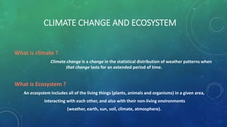 CLIMATE CHANGE AND ECOSYSTEM
What is climate ?
Climate change is a change in the statistical distribution of weather patterns when
that change lasts for an extended period of time.
What is Ecosystem ?
An ecosystem includes all of the living things (plants, animals and organisms) in a given area,
interacting with each other, and also with their non-living environments
(weather, earth, sun, soil, climate, atmosphere).
 