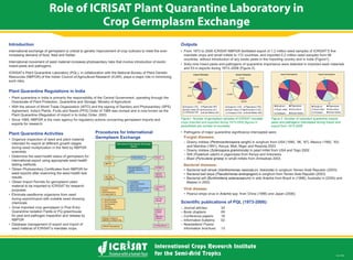 Role of ICRISAT Plant Quarantine Laboratory in
Crop Germplasm Exchange
Nov 2009
Introduction
International exchange of germplasm is critical to genetic improvement of crop cultivars to meet the ever-
increasing demand of food, feed and fodder.
International movement of seed material increases phytosanitary risks that involve introduction of exotic
insect-pests and pathogens.
ICRISAT’s Plant Quarantine Laboratory (PQL), in collaboration with the National Bureau of Plant Genetic
Resources (NBPGR) of the Indian Council of Agricultural Research (ICAR), plays a major role in minimizing
such risks.
Plant Quarantine Regulations in India
Directorate of Plant Protection, Quarantine and Storage, Ministry of Agriculture
exports for research.
Outputs
Plant Quarantine Activities
intended for export at different growth stages
scientists
international export using appropriate seed health
testing methods
seed exports after examining the seed health test
results
material to be imported to ICRISAT for research
purposes
chemicals
Quarantine Isolation Fields or PQ greenhouse
for pest and pathogen inspection and release by
NBPGR
seed material of ICRISAT’s mandate crops.
Figure1. Number of germplasm samples of ICRISAT mandate
parenthesis are number of countries).
Figure 2. Number of important quarantine insects
pests and pathogens intercepted during import and
export from 1973-2008.
Procedures for International
Germplasm Exchange Fungial diseases:
Perenosclerospora sorghi
Sclerospora graminicola) in pearl millet from USA and Togo 2002
Fusarium udum
Pyricularia grisea)
Bacterial diseases:
Xanthomonas vasicola pv. holcicola
Pseudomonas andropogoni
(Burkholderia solanacearum) in wild Arachis
Viral disease:
Arachis
 