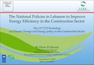 The National Policies in Lebanon to Improve 
Energy Efficiency in the Construction Sector
The 11th CTI Workshop 
on Climate Change and Energy policy in the Construction Sector
By Pierre El‐Hnoud
Advisor to the Minister
Ministry of Energy and Water 
The Lebanese Center for Energy Conservation (LCEC)
November 12, 2010
Berlin, Germany
Serverlc...
ministry of
energy
officiel.jpg
 