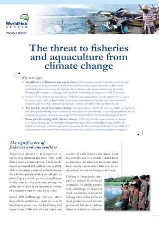 POLICY BRIEF
The threat to fisheries
and aquaculture from
climate change
The significance of
fisheries and aquaculture
Population growth is accompanied by
increasing demand for food fish, with
direct human consumption of fish reach-
ing an estimated 103 million tons in 2003.
Fish is the main source of animal protein
for a billion people worldwide. As well as
providing a valuable protein complement
to the starchy diet common among the
global poor, fish is an important source
of essential vitamins and fatty acids.
Some 200 million people and their
dependants worldwide, most of them in
developing countries, live by fishing and
aquaculture. Fish provides an important
source of cash income for many poor
households and is a widely traded food
commodity. In addition to stimulating
local market economies fish can be an
important source of foreign exchange.
Fishing is frequently inte-
gral to mixed livelihood
strategies, in which people
take advantage of seasonal
stock availability or resort to
fishing when other forms of
food production and income
generation fall short. Fishing
often is related to extreme
Key messages
•	 Significance of fisheries and aquaculture. Fish provide essential nutrition and income
to an ever-growing number of people around the world, especially where other food
and employment resources are limited. Many fishers and aquaculturists are poor and
ill-prepared to adapt to change, making them vulnerable to impacts on fish resources.
•	 Nature of the climate change threat. Fisheries and aquaculture are threatened by changes
in temperature and, in freshwater ecosystems, precipitation. Storms may become more
frequent and extreme, imperilling habitats, stocks, infrastructure and livelihoods.
•	 The need to adapt to climate change. Greater climate variability and ncertainty complicate
the task of identifying impact pathways and areas of vulnerability, requiring research to devise
and pursue coping strategies and improve the adaptability of fishers and aquaculturists.
•	 Strategies for coping with climate change. Fish can provide opportunities to adapt
to climate change by, for example, integrating aquaculture and agriculture, which can
help farmers cope with drought while boosting profits and household nutrition. Fisheries
management must move from seeking to maximize yield to increasing adaptive capacity.
 