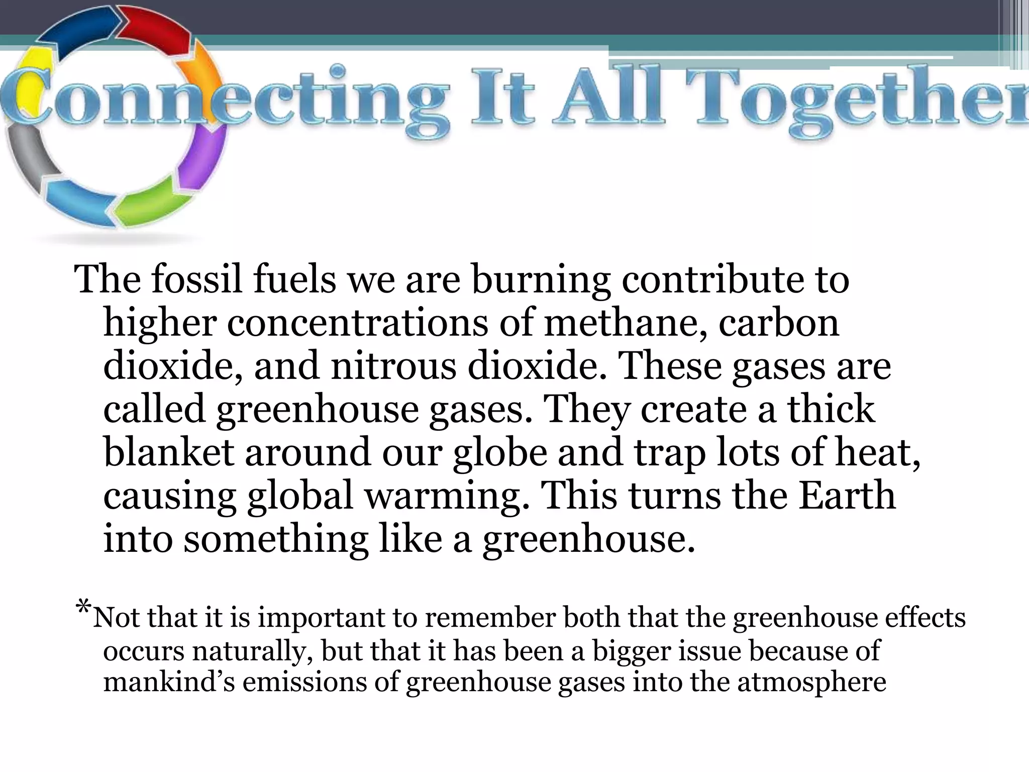 The fossil fuels we are burning contribute to higher concentrations of methane, carbon dioxide, and nitrous dioxide. These gases are called greenhouse gases. They create a thick blanket around our globe and trap lots of heat, causing global warming. This turns the Earth into something like a greenhouse. *Not that it is important to remember both that the greenhouse effects occurs naturally, but that it has been a bigger issue because of mankind’s emissions of greenhouse gases into the atmosphereConnecting It All Together