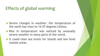 Effects of global warming
 Severe changes in weather: the temperature of
the earth has risen to 14.57 degrees Celsius.
 Rise in temperature was noticed by unusually
severe weather in many parts of the world.
 It could raise sea levels for islands and low level
coastal areas.
 