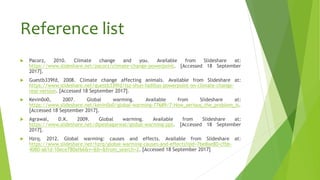 Reference list
 Pacorz, 2010. Climate change and you. Available from Slideshare at:
https://www.slideshare.net/pacorz/climate-change-powerpoint. [Accessed 18 September
2017].
 Guestb339fd, 2008. Climate change affecting animals. Available from Slideshare at:
https://www.slideshare.net/guestb339fd/tsz-shun-fadillas-powerpoint-on-climate-change-
real-version. [Accessed 18 September 2017].
 Kevin0o0, 2007. Global warming. Available from Slideshare at:
https://www.slideshare.net/kevin0o0/global-warming-77689/7-How_serious_the_problem_is.
[Accessed 18 September 2017].
 Agrawal, D.K. 2009. Global warming. Available from Slideshare at:
https://www.slideshare.net/dipeshagarwal/global-warming-ppt. [Accessed 18 September
2017].
 Hzrq. 2012. Global warming: causes and effects. Available from Slideshare at:
https://www.slideshare.net/hzrq/global-warming-causes-and-effects?qid=7be8ae80-cfbb-
4080-a61d-10ece780af66&v=&b=&from_search=2. [Accessed 18 September 2017]
 
