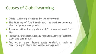 Causes of Global warming
 Global warming is caused by the following:
 The burning of fossil fuels such as coal to generate
electricity in power plants.
 Transportation fuels such as LPG, kerosene and fuel
oil.
 Industrial processes such as manufacturing of cement,
steel and aluminium.
 And other green house gases emissions such as
forestry, agriculture and waste management.
 