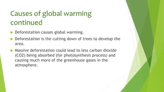 Causes of global warming
continued
 Deforestation causes global warming.
 Deforestation is the cutting down of trees to develop the
area.
 Massive deforestation could lead to less carbon dioxide
(CO2) being absorbed (for photosynthesis process) and
causing much more of the greenhouse gases in the
atmosphere.
 