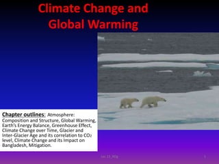 Climate Change and
Global Warming
Chapter outlines: Atmosphere:
Composition and Structure, Global Warming,
Earth’s Energy Balance, Greenhouse Effect,
Climate Change over Time, Glacier and
Inter-Glacier Age and its correlation to CO2
level, Climate Change and its Impact on
Bangladesh, Mitigation.
1Lec 13_RDg
 