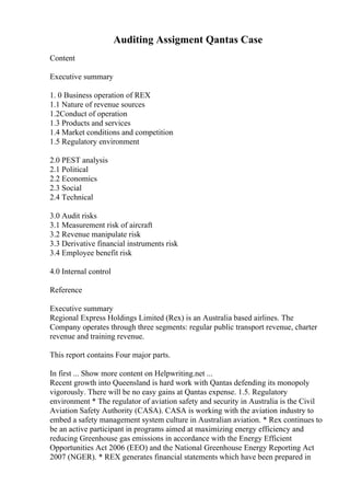 Auditing Assigment Qantas Case
Content
Executive summary
1. 0 Business operation of REX
1.1 Nature of revenue sources
1.2Conduct of operation
1.3 Products and services
1.4 Market conditions and competition
1.5 Regulatory environment
2.0 PEST analysis
2.1 Political
2.2 Economics
2.3 Social
2.4 Technical
3.0 Audit risks
3.1 Measurement risk of aircraft
3.2 Revenue manipulate risk
3.3 Derivative financial instruments risk
3.4 Employee benefit risk
4.0 Internal control
Reference
Executive summary
Regional Express Holdings Limited (Rex) is an Australia based airlines. The
Company operates through three segments: regular public transport revenue, charter
revenue and training revenue.
This report contains Four major parts.
In first ... Show more content on Helpwriting.net ...
Recent growth into Queensland is hard work with Qantas defending its monopoly
vigorously. There will be no easy gains at Qantas expense. 1.5. Regulatory
environment * The regulator of aviation safety and security in Australia is the Civil
Aviation Safety Authority (CASA). CASA is working with the aviation industry to
embed a safety management system culture in Australian aviation. * Rex continues to
be an active participant in programs aimed at maximizing energy efficiency and
reducing Greenhouse gas emissions in accordance with the Energy Efficient
Opportunities Act 2006 (EEO) and the National Greenhouse Energy Reporting Act
2007 (NGER). * REX generates financial statements which have been prepared in
 