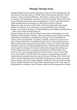 Massage Therapy Essay
Massage therapy has been used for thousands of years as a form of medical care, the
earliest time of use dates back to 2,700 BC from a Chinese book called The Yellow
Emperor s Classic of Internal Medicine . The Chinese used this form of treatment
for a person with full paralysis or an illness from fever and chills. History shows that
Greek and Roman doctors also used massagetherapy, as Julius Caesar had a disease
called neuralgia and used massages on a daily basis to treat his condition.
Hippocrates who was known as the Father of Western Medicinefelt that massage
therapy was effective, as it could loosen or bind a problematic joint. Massage
therapy is also found in the history of Indian Medicine as the Indians used and still use
... Show more content on Helpwriting.net ...
Massage therapy can help with alleviating muscle tension, diminishing stress, and
bringing to mind feelings of calmness, along with helping chronic fatigue syndrome,
easing chronic constipation, and enhancing self image. It also manipulates the
activity of the musculoskeletal, circulatory, lymphatic, and nervous systems in the
body. Clinical studies have revealed that massage relieves chronic back pain more
effectively than other treatments and most times it is more cost effective than other
treatments ( University of Maryland Medical Center ). Mothers and newborns also
seem to gain from massage; for example, mothers that massage their infants may
feel less depressed and have a stronger emotional bond with their babies. Plus,
newborns who receive massage from their mothers tend to cry less, be more alert,
active, and sociable. Premature babies who are given massage therapy may gain
weight faster than preemies that are not given this type of therapy. Also, infants who
receive massage frequently tend to sleep better, be less gassy or colicky, have better
body awareness, and a more regular digestion. Studies have also shown that massage
may be a helpful treatment for young children and adolescents with a wide range of
health problems, including: Autism, Eczema, Attention deficit hyperactivity disorder,
 